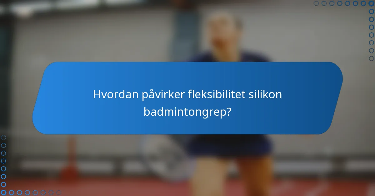 Hvordan påvirker fleksibilitet silikon badmintongrep?