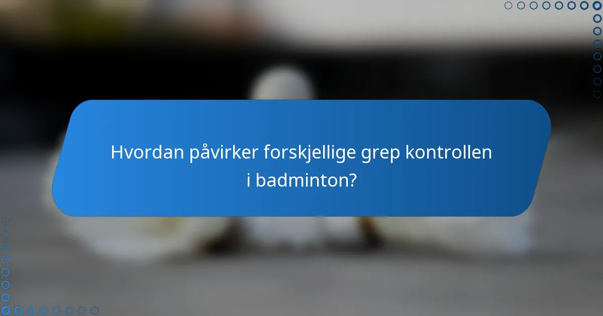 Hvordan påvirker forskjellige grep kontrollen i badminton?