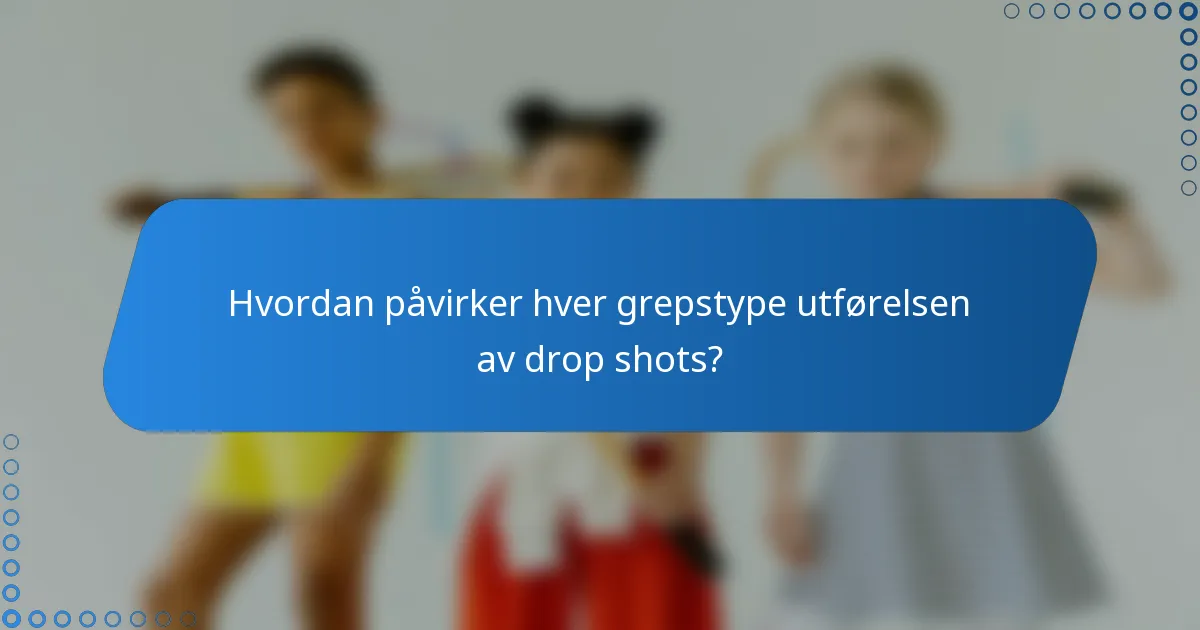 Hvordan påvirker hver grepstype utførelsen av drop shots?